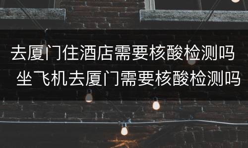 去厦门住酒店需要核酸检测吗 坐飞机去厦门需要核酸检测吗