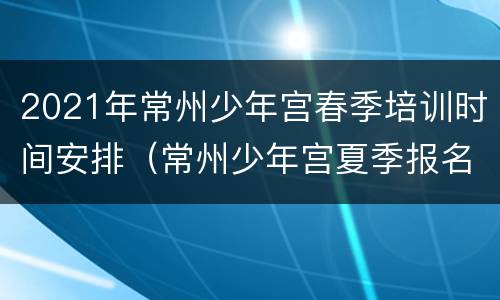 2021年常州少年宫春季培训时间安排（常州少年宫夏季报名时间）