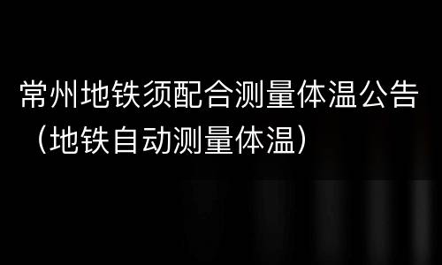 常州地铁须配合测量体温公告（地铁自动测量体温）