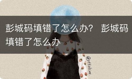 彭城码填错了怎么办？ 彭城码填错了怎么办