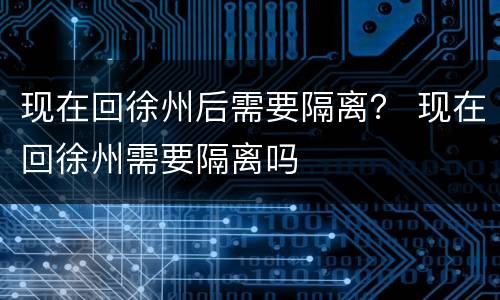 现在回徐州后需要隔离？ 现在回徐州需要隔离吗