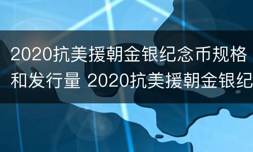 2020抗美援朝金银纪念币规格和发行量 2020抗美援朝金银纪念币规格和发行量