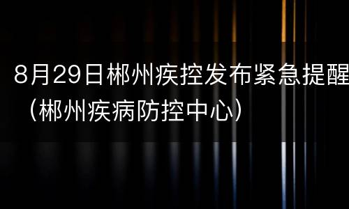8月29日郴州疾控发布紧急提醒（郴州疾病防控中心）