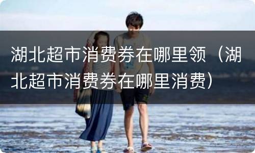 湖北超市消费券在哪里领（湖北超市消费券在哪里消费）