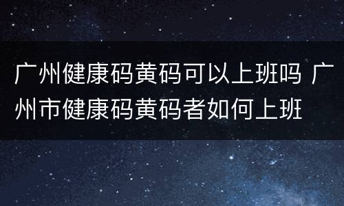 广州健康码黄码可以上班吗 广州市健康码黄码者如何上班