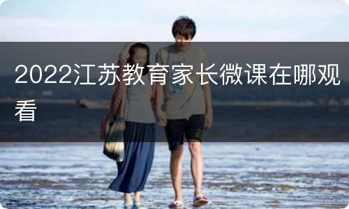 2022江苏教育家长微课在哪观看