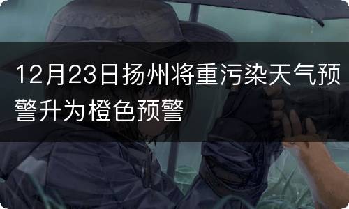 12月23日扬州将重污染天气预警升为橙色预警