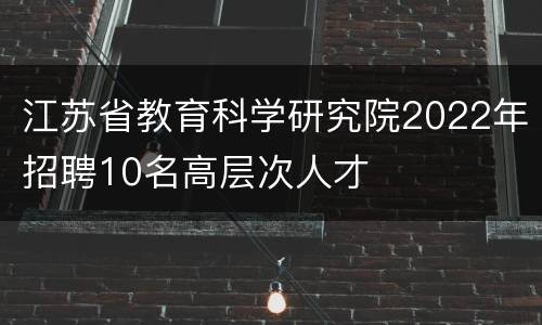 江苏省教育科学研究院2022年招聘10名高层次人才