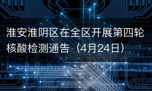 淮安淮阴区在全区开展第四轮核酸检测通告（4月24日）