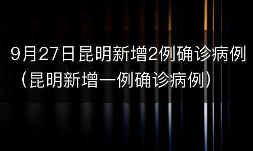 9月27日昆明新增2例确诊病例（昆明新增一例确诊病例）