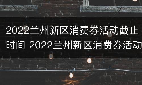 2022兰州新区消费券活动截止时间 2022兰州新区消费券活动截止时间是几点