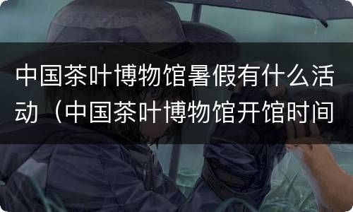 中国茶叶博物馆暑假有什么活动（中国茶叶博物馆开馆时间）