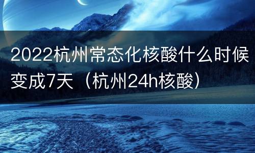 2022杭州常态化核酸什么时候变成7天（杭州24h核酸）