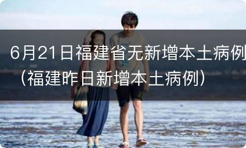6月21日福建省无新增本土病例（福建昨日新增本土病例）