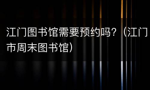 江门图书馆需要预约吗?（江门市周末图书馆）