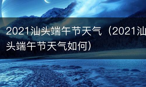 2021汕头端午节天气（2021汕头端午节天气如何）