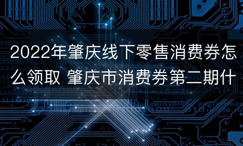 2022年肇庆线下零售消费券怎么领取 肇庆市消费券第二期什么时候发放