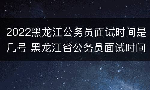 2022黑龙江公务员面试时间是几号 黑龙江省公务员面试时间2020