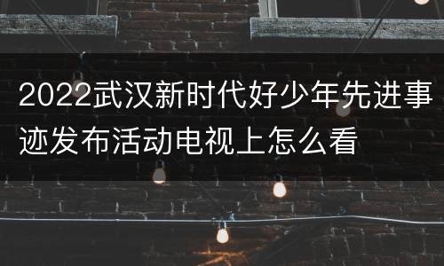 2022武汉新时代好少年先进事迹发布活动电视上怎么看