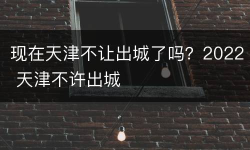 现在天津不让出城了吗？2022 天津不许出城