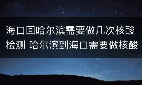 海口回哈尔滨需要做几次核酸检测 哈尔滨到海口需要做核酸检测吗