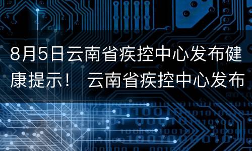 8月5日云南省疾控中心发布健康提示！ 云南省疾控中心发布重要提醒