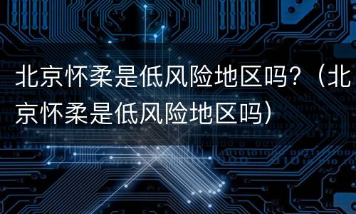 北京怀柔是低风险地区吗?（北京怀柔是低风险地区吗）