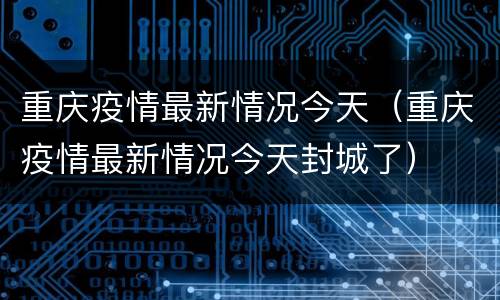 重庆疫情最新情况今天（重庆疫情最新情况今天封城了）