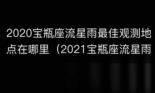 2020宝瓶座流星雨最佳观测地点在哪里（2021宝瓶座流星雨观测地点）