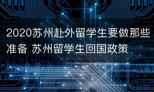 2020苏州赴外留学生要做那些准备 苏州留学生回国政策