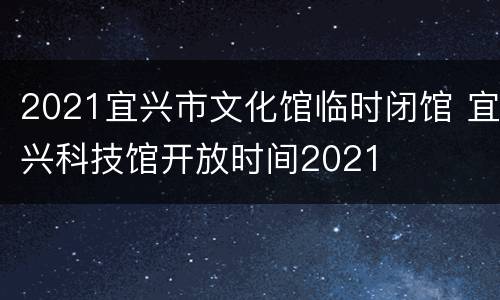 2021宜兴市文化馆临时闭馆 宜兴科技馆开放时间2021