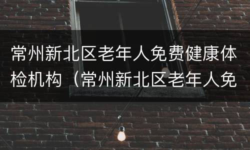常州新北区老年人免费健康体检机构（常州新北区老年人免费健康体检机构有哪些）