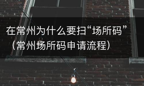 在常州为什么要扫“场所码”（常州场所码申请流程）