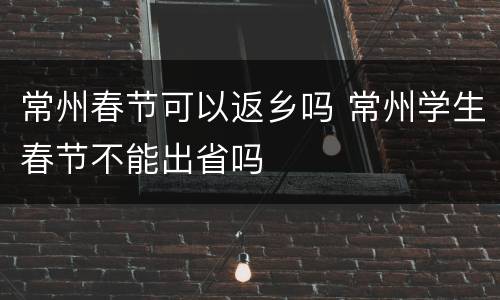 常州春节可以返乡吗 常州学生春节不能出省吗