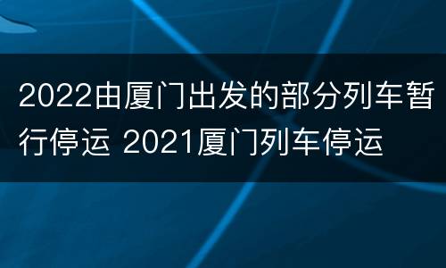 2022由厦门出发的部分列车暂行停运 2021厦门列车停运