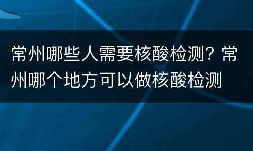 常州哪些人需要核酸检测? 常州哪个地方可以做核酸检测