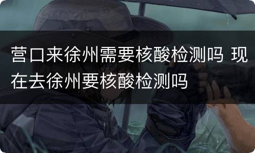 营口来徐州需要核酸检测吗 现在去徐州要核酸检测吗