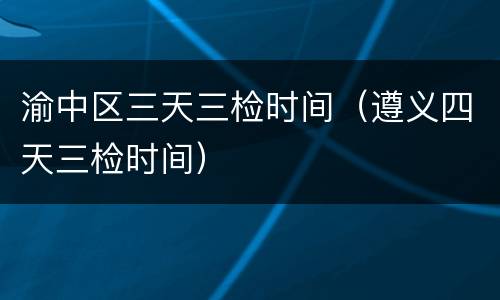 渝中区三天三检时间（遵义四天三检时间）