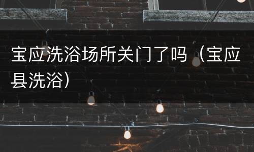 宝应洗浴场所关门了吗（宝应县洗浴）