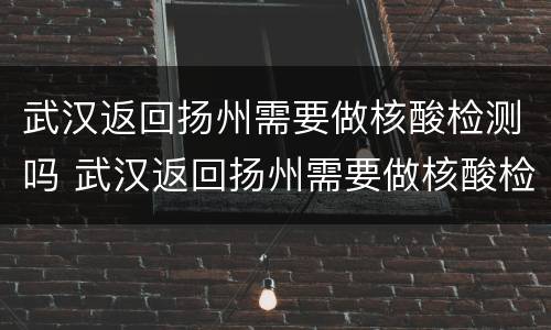 武汉返回扬州需要做核酸检测吗 武汉返回扬州需要做核酸检测吗今天