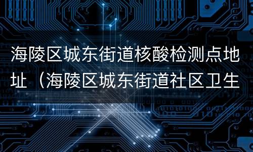 海陵区城东街道核酸检测点地址（海陵区城东街道社区卫生服务中心）