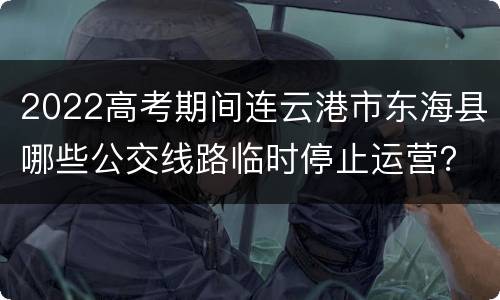 2022高考期间连云港市东海县哪些公交线路临时停止运营？