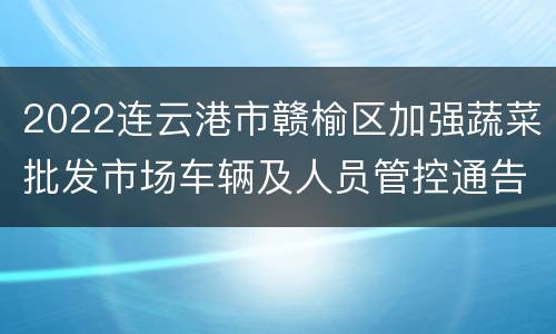 2022连云港市赣榆区加强蔬菜批发市场车辆及人员管控通告