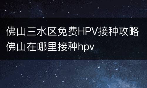 佛山三水区免费HPV接种攻略 佛山在哪里接种hpv