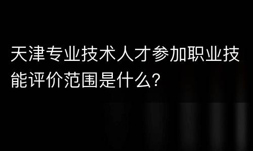 天津专业技术人才参加职业技能评价范围是什么？