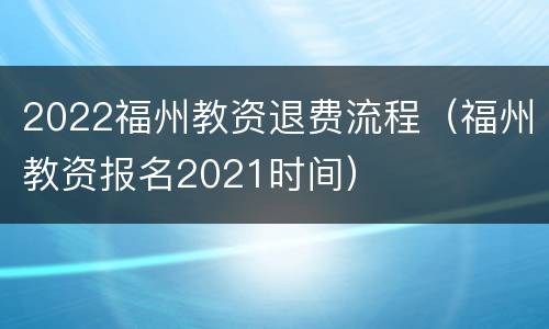 2022福州教资退费流程(福州教资报名2021时间)