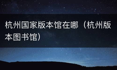 杭州国家版本馆在哪（杭州版本图书馆）