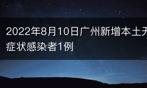 2022年8月10日广州新增本土无症状感染者1例