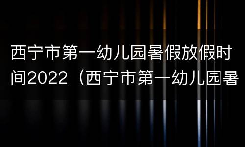 西宁市第一幼儿园暑假放假时间2022（西宁市第一幼儿园暑假放假时间2022秋季）