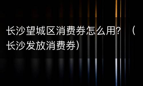 长沙望城区消费券怎么用？（长沙发放消费券）